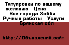 Татуировки,по вашему желанию › Цена ­ 500 - Все города Хобби. Ручные работы » Услуги   . Брянская обл.